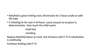 • ReSoMal is given 5ml/kg every 30 minutes for 2 hours orally or with
NG tube
• 5-10ml/kg/hr for next 4-10 hours ,excat amount to be given is
determined by –how much the child wants
-stool loss
-vomiting
Replace ReSoMal doses at 4,6,8, and 10 hours with F-75 if rehydration
is continuing
Continue feeding with F-75
 
