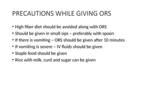 PRECAUTIONS WHILE GIVING ORS
• High fiber diet should be avoided along with ORS
• Should be given in small sips – preferably with spoon
• If there is vomiting – ORS should be given after 10 minutes
• If vomiting is severe – IV fluids should be given
• Staple food should be given
• Rice with milk, curd and sugar can be given
 