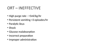 ORT – INEFFECTIVE
• High purge rate - >5ml/kg/hr
• Persistent vomiting >3 episodes/hr
• Paralytic ileus
• Shock
• Glucose malabsorption
• Incorrect preparation
• Improper administration
 