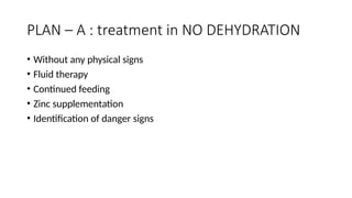 PLAN – A : treatment in NO DEHYDRATION
• Without any physical signs
• Fluid therapy
• Continued feeding
• Zinc supplementation
• Identification of danger signs
 