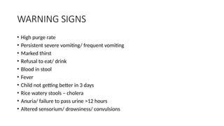 WARNING SIGNS
• High purge rate
• Persistent severe vomiting/ frequent vomiting
• Marked thirst
• Refusal to eat/ drink
• Blood in stool
• Fever
• Child not getting better in 3 days
• Rice watery stools – cholera
• Anuria/ failure to pass urine >12 hours
• Altered sensorium/ drowsiness/ convulsions
 