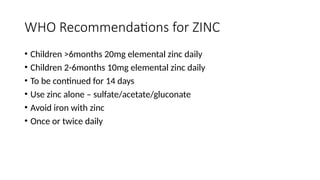 WHO Recommendations for ZINC
• Children >6months 20mg elemental zinc daily
• Children 2-6months 10mg elemental zinc daily
• To be continued for 14 days
• Use zinc alone – sulfate/acetate/gluconate
• Avoid iron with zinc
• Once or twice daily
 