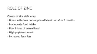 ROLE OF ZINC
Causes of zinc deficiency
• Breast milk does not supply sufficient zinc after 6 months
• Inadequate food intake
• Poor intake of animal food
• High phytate content
• Increased fecal loss
 