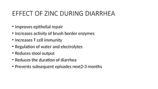 EFFECT OF ZINC DURING DIARRHEA
• Improves epithelial repair
• Increases activity of brush border enzymes
• Increases T cell immunity
• Regulation of water and electrolytes
• Reduces stool output
• Reduces the duration of diarrhea
• Prevents subsequent episodes next2-3 months
 