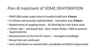 Plan-B treatment of SOME DEHYDRATION
• WHO ORS under supervision of medical staff over 4 hours
• In infants and severely malnourished – correction over 6 hours
• Replacement of ongoing losses : 10-20ml/kg for each loose stool
• Infants <6m – not breast fed – clear watery fluids + ORS to prevent
hypernatremia
• Reassessment at the end of 4 hours – managed accordingly
• Breast feds are continued
• Semi solid foods are started after completion of deficit replacement
 