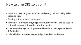 How to give ORS solution ?
• solution should be given to infants and young children using a clean
spoon or cup.
• Feeding bottles should not be used.
• For babies, a dropper or syringe (without the needle) can be used to
put small amounts of solution into the mouth.
• Children under 2 years of age should be offered a teaspoonful every
1-2 minutes
• older children may take frequent sips directly from the cup.
 