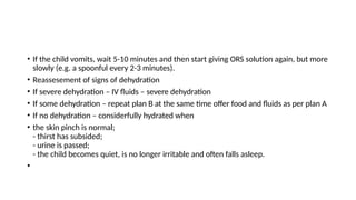• If the child vomits, wait 5-10 minutes and then start giving ORS solution again, but more
slowly (e.g. a spoonful every 2-3 minutes).
• Reassesement of signs of dehydration
• If severe dehydration – IV fluids – severe dehydration
• If some dehydration – repeat plan B at the same time offer food and fluids as per plan A
• If no dehydration – considerfully hydrated when
• the skin pinch is normal;
- thirst has subsided;
- urine is passed;
- the child becomes quiet, is no longer irritable and often falls asleep.
•
 