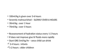 • 100ml/kg is given over 3-6 hours
• Severely malnourished – SLOWLY OVER 6 HOURS
• 30ml/kg : over 1 hour
• 70ml/kg : over 5 hours
• Reassessment of hydration status every 1-2 hours
• If does not improve give IV fluids more rapidly
• Start ORS 5ml/kg/hr – once child can drink
3-4 hours : infants
1-2 hours : older children
 