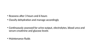 • Reassess after 3 hours and 6 hours
• Classify dehydration and manage accordingly
• Continuously assessed for urine output, electrolytes, blood urea and
serum creatinine and glucose levels
• Maintenance fluids
 