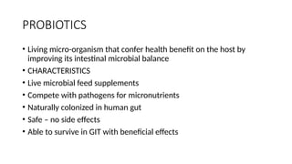 PROBIOTICS
• Living micro-organism that confer health benefit on the host by
improving its intestinal microbial balance
• CHARACTERISTICS
• Live microbial feed supplements
• Compete with pathogens for micronutrients
• Naturally colonized in human gut
• Safe – no side effects
• Able to survive in GIT with beneficial effects
 