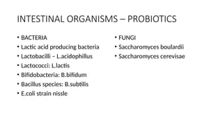 INTESTINAL ORGANISMS – PROBIOTICS
• BACTERIA
• Lactic acid producing bacteria
• Lactobacilli – L.acidophillus
• Lactococci: L.lactis
• Bifidobacteria: B.bifidum
• Bacillus species: B.subtilis
• E.coli strain nissle
• FUNGI
• Saccharomyces boulardii
• Saccharomyces cerevisae
 