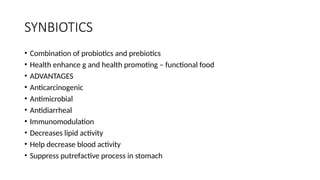 SYNBIOTICS
• Combination of probiotics and prebiotics
• Health enhance g and health promoting – functional food
• ADVANTAGES
• Anticarcinogenic
• Antimicrobial
• Antidiarrheal
• Immunomodulation
• Decreases lipid activity
• Help decrease blood activity
• Suppress putrefactive process in stomach
 