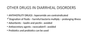 OTHER DRUGS IN DIARRHEAL DISORDERS
• ANTIMOTILITY DRUGS : loperamide are contraindicated
Stagnation of fluids – harmful bacteria multiply – prolonging illness
• Adsorbents – kaolin and pectin : avoided
• Antisecretory agents : racecadotril : avoided
• Prebiotics and probiotics can be used
 