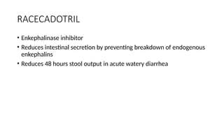 RACECADOTRIL
• Enkephalinase inhibitor
• Reduces intestinal secretion by preventing breakdown of endogenous
enkephalins
• Reduces 48 hours stool output in acute watery diarrhea
 