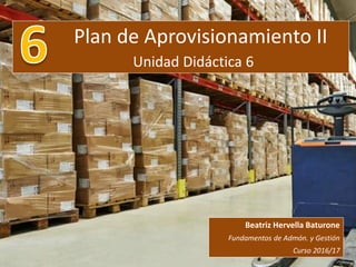 Plan de Aprovisionamiento II
Unidad Didáctica 6
Beatriz Hervella Baturone
Fundamentos de Admón. y Gestión
Curso 2016/17
 