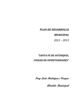 PLAN DE DESARROLLO
MUNICIPAL
2012 – 2015
“SANTA FE DE ANTIOQUIA,
CIUDAD DE OPORTUNIDADES”
Frey León Rodríguez Vargas
Alcalde Municipal
 