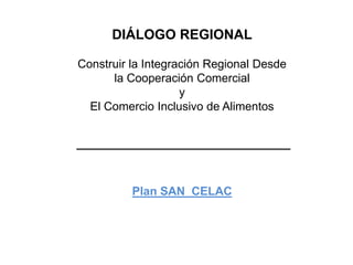 DIÁLOGO REGIONAL
Construir la Integración Regional Desde
la Cooperación Comercial
y
El Comercio Inclusivo de Alimentos
Plan SAN CELAC
 