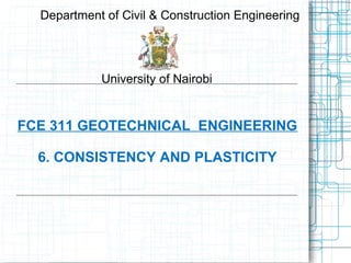 FCE 311 GEOTECHNICAL ENGINEERING
6. CONSISTENCY AND PLASTICITY
Department of Civil & Construction Engineering
University of Nairobi
 