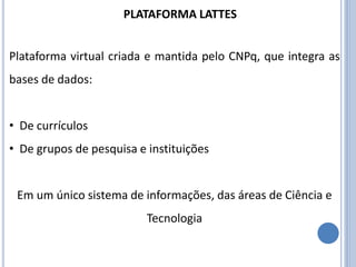 PLATAFORMA LATTES
Plataforma virtual criada e mantida pelo CNPq, que integra as
bases de dados:
• De currículos
• De grupos de pesquisa e instituições
Em um único sistema de informações, das áreas de Ciência e
Tecnologia
 
