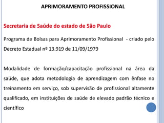 Programa de Bolsas para Aprimoramento Profissional - criado pelo
Decreto Estadual nº 13.919 de 11/09/1979
Modalidade de formação/capacitação profissional na área da
saúde, que adota metodologia de aprendizagem com ênfase no
treinamento em serviço, sob supervisão de profissional altamente
qualificado, em instituições de saúde de elevado padrão técnico e
científico
APRIMORAMENTO PROFISSIONAL
Secretaria de Saúde do estado de São Paulo
 
