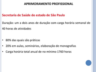 Duração: um a dois anos de duração com carga horária semanal de
40 horas de atividades
• 80% das quais são práticas
• 20% em aulas, seminários, elaboração de monografias
• Carga horária total anual de no mínimo 1760 horas
APRIMORAMENTO PROFISSIONAL
Secretaria de Saúde do estado de São Paulo
 