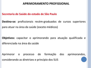 Destina-se: profissionais recém-graduados de cursos superiores
para atuar na área da saúde (exceto médicos)
Objetivos: capacitar o aprimorando para atuação qualificada e
diferenciada na área da saúde
Aprimorar o processo de formação dos aprimorandos,
considerando as diretrizes e princípio dos SUS
APRIMORAMENTO PROFISSIONAL
Secretaria de Saúde do estado de São Paulo
 