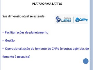 PLATAFORMA LATTES
Sua dimensão atual se estende:
• Facilitar ações de planejamento
• Gestão
• Operacionalização do fomento do CNPq (e outras agências de
fomento à pesquisa)
 