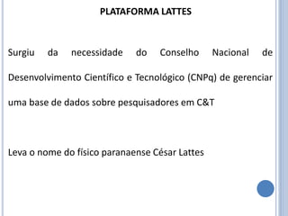 Surgiu da necessidade do Conselho Nacional de
Desenvolvimento Científico e Tecnológico (CNPq) de gerenciar
uma base de dados sobre pesquisadores em C&T
Leva o nome do físico paranaense César Lattes
PLATAFORMA LATTES
 