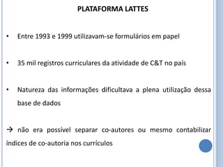 • Entre 1993 e 1999 utilizavam-se formulários em papel
• 35 mil registros curriculares da atividade de C&T no país
• Natureza das informações dificultava a plena utilização dessa
base de dados
 não era possível separar co-autores ou mesmo contabilizar
índices de co-autoria nos currículos
PLATAFORMA LATTES
 