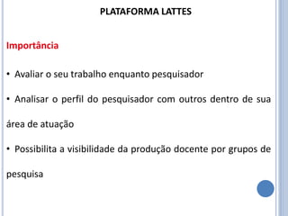 • Avaliar o seu trabalho enquanto pesquisador
• Analisar o perfil do pesquisador com outros dentro de sua
área de atuação
• Possibilita a visibilidade da produção docente por grupos de
pesquisa
PLATAFORMA LATTES
Importância
 