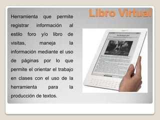 Libro VirtualHerramienta que permite
registrar información al
estilo foro y/o libro de
visitas, maneja la
información mediante el uso
de páginas por lo que
permite el orientar el trabajo
en clases con el uso de la
herramienta para la
producción de textos.
 