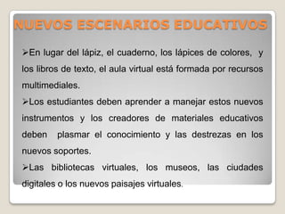 NUEVOS ESCENARIOS EDUCATIVOS
En lugar del lápiz, el cuaderno, los lápices de colores, y
los libros de texto, el aula virtual está formada por recursos
multimediales.
Los estudiantes deben aprender a manejar estos nuevos
instrumentos y los creadores de materiales educativos
deben plasmar el conocimiento y las destrezas en los
nuevos soportes.
Las bibliotecas virtuales, los museos, las ciudades
digitales o los nuevos paisajes virtuales.
 