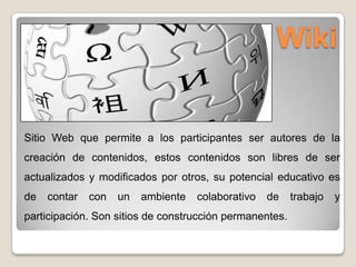 Wiki
Sitio Web que permite a los participantes ser autores de la
creación de contenidos, estos contenidos son libres de ser
actualizados y modificados por otros, su potencial educativo es
de contar con un ambiente colaborativo de trabajo y
participación. Son sitios de construcción permanentes.
 