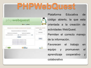PHPWebQuest
Plataforma Educativa de
código abierto, la que esta
orientada a la creación de
actividades WebQuest.
Permiten el correcto manejo
de la información.
Favorecen el trabajo en
equipo y promueven el
aprendizaje cooperativo y
colaborativo
 
