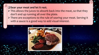 Sear your meat and let it rest.
 This allows the juices to absorb back into the meat, so that they
don't end up running all over the plate.
 There are exceptions to the rule of searing your meat. Serving it
with a sauce is a good way to add visual interest.
 