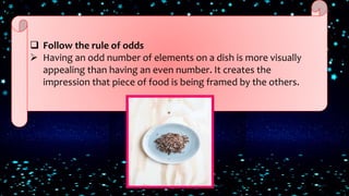  Follow the rule of odds
 Having an odd number of elements on a dish is more visually
appealing than having an even number. It creates the
impression that piece of food is being framed by the others.
 