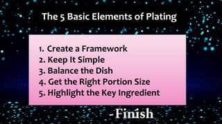 The 5 Basic Elements of Plating
1. Create a Framework
2. Keep It Simple
3. Balance the Dish
4. Get the Right Portion Size
5. Highlight the Key Ingredient
-Finish
 