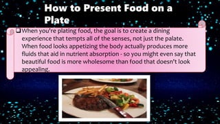 When you're plating food, the goal is to create a dining
experience that tempts all of the senses, not just the palate.
When food looks appetizing the body actually produces more
fluids that aid in nutrient absorption - so you might even say that
beautiful food is more wholesome than food that doesn't look
appealing.
How to Present Food on a
Plate
 