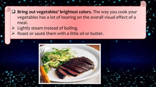  Bring out vegetables' brightest colors. The way you cook your
vegetables has a lot of bearing on the overall visual effect of a
meal.
 Lightly steam instead of boiling.
 Roast or sauté them with a little oil or butter.
 