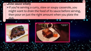 Use sauce wisely
If you're serving a curry, stew or soupy casserole, you
might want to drain the food of its sauce before serving,
then pour on just the right amount when you plate the
dish.
 