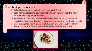 Limit portion sizes.
Only fill about two thirds of each plate with food.
Keep standard serving sizes in mind and aim to serve just the right
amount of each part of the dish.
As a general rule, half of the food on the plate should comprise of
vegetables, one fourth meat or another protein, and one fourth starch.
Start plating food in the center of the dish and work outward from
there, so that the food is centered in the middle of the plate.
 