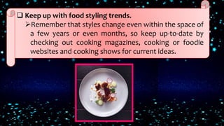  Keep up with food styling trends.
Remember that styles change even within the space of
a few years or even months, so keep up-to-date by
checking out cooking magazines, cooking or foodie
websites and cooking shows for current ideas.
 