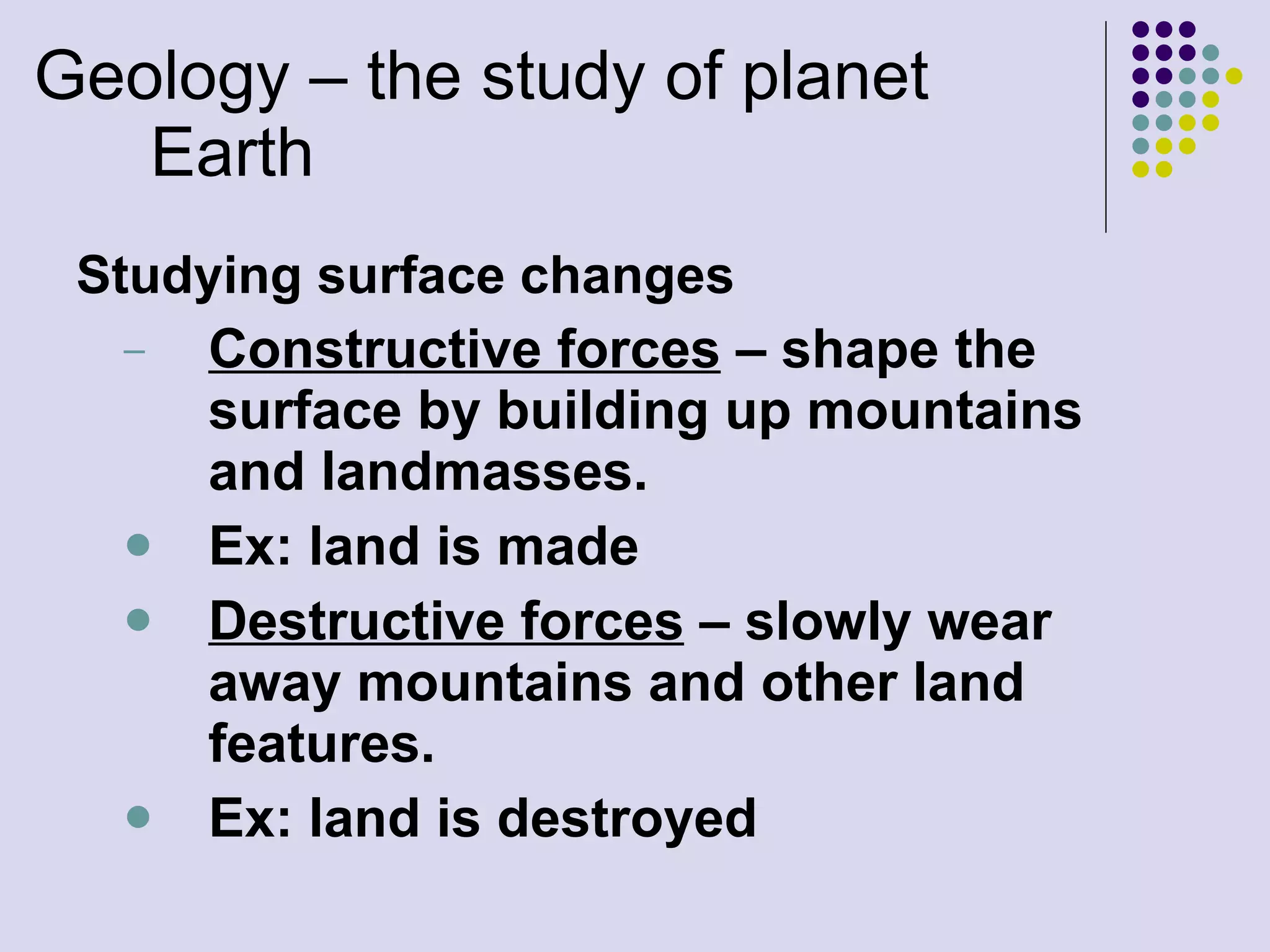 Geology – the study of planet Earth Studying surface changes Constructive forces  – shape the surface by building up mountains and landmasses.  Ex: land is made Destructive forces  – slowly wear away mountains and other land features.  Ex: land is destroyed 