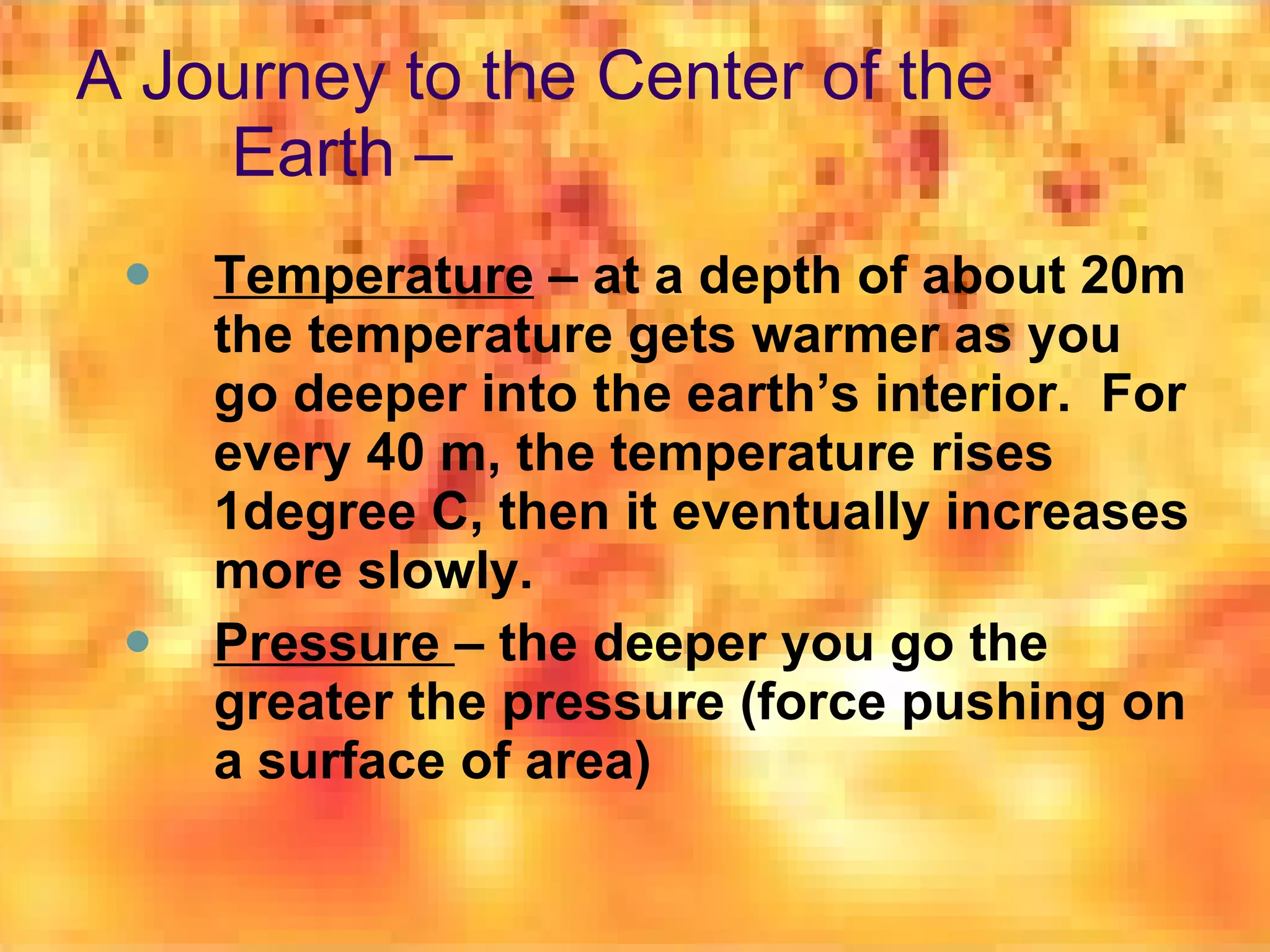 A Journey to the Center of the Earth – Temperature  – at a depth of about 20m the temperature gets warmer as you go deeper into the earth’s interior.  For every 40 m, the temperature rises 1degree C, then it eventually increases more slowly. Pressure  – the deeper you go the greater the pressure (force pushing on a surface of area) 