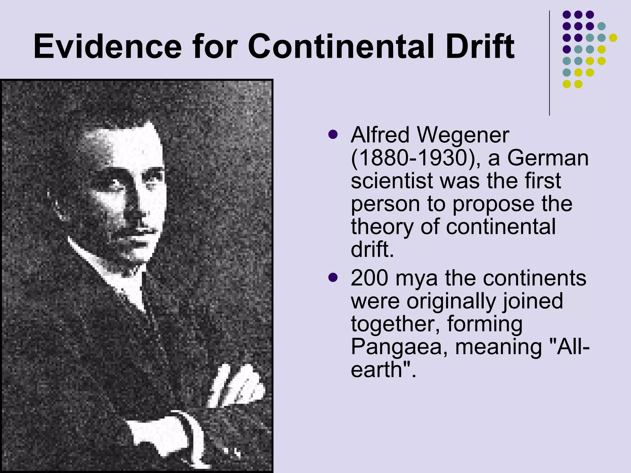 Evidence for   Continental Drift Alfred Wegener (1880-1930), a German scientist was the first person to propose the theory of continental drift.  200 mya the continents were originally joined together, forming Pangaea, meaning &quot;All-earth&quot;.  