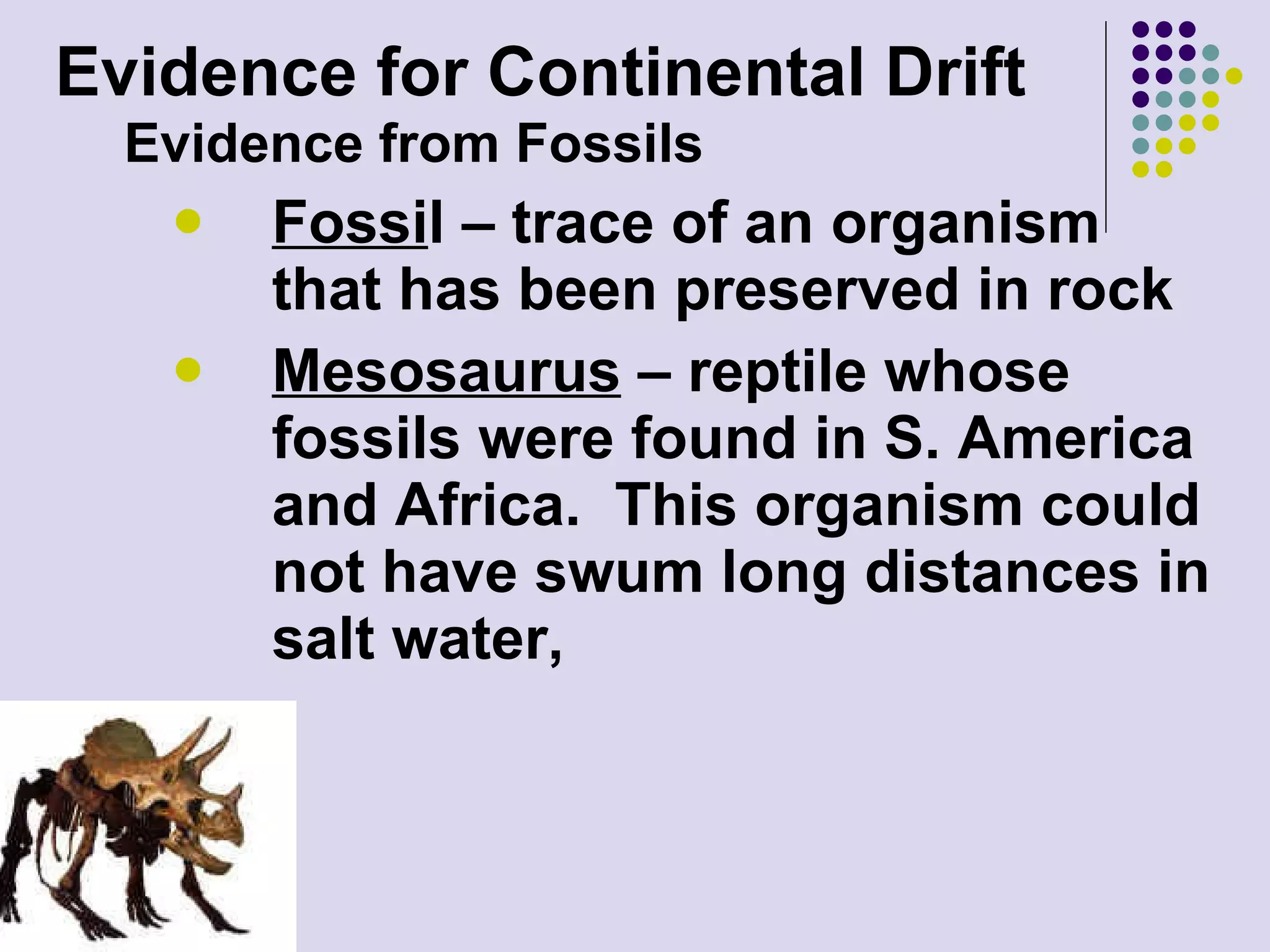 Evidence for Continental Drift Evidence from Fossils Fossi l – trace of an organism that has been preserved in rock Mesosaurus  – reptile whose fossils were found in S. America and Africa.  This organism could not have swum long distances in salt water, 