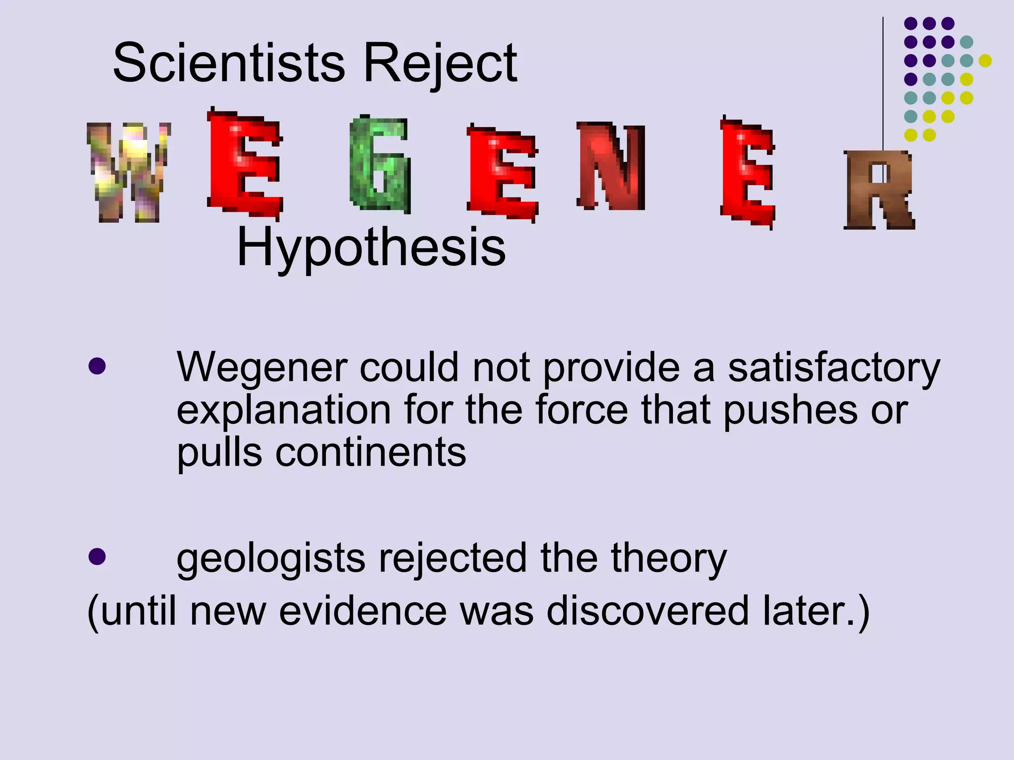 Scientists Reject  Hypothesis Wegener could not provide a satisfactory explanation for the force that pushes or pulls continents geologists rejected the theory  (until new evidence was discovered later.) 