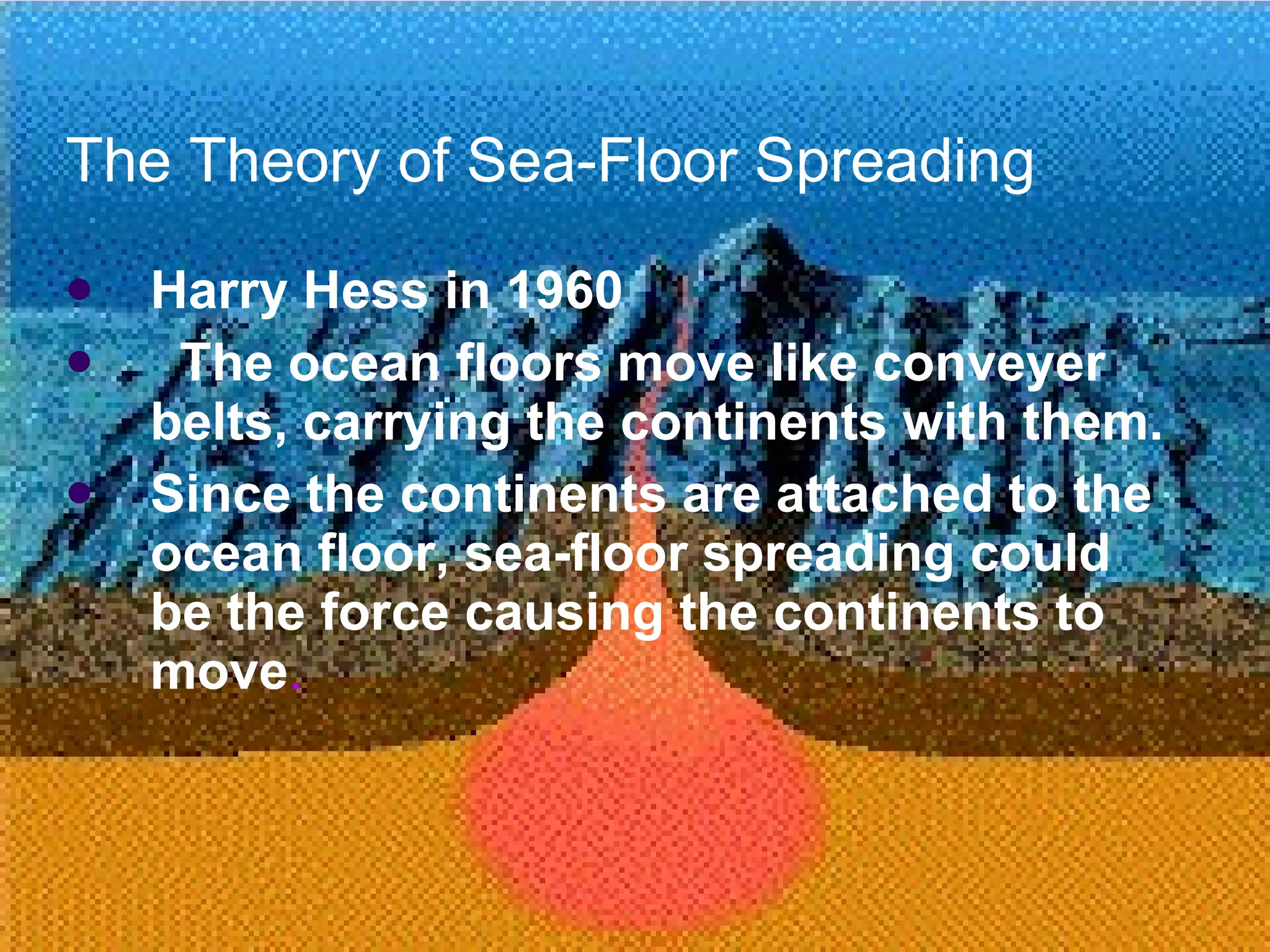 The Theory of Sea-Floor Spreading Harry Hess in 1960 The ocean floors move like conveyer belts, carrying the continents with them. Since the continents are attached to the ocean floor, sea-floor spreading could be the force causing the continents to move . 