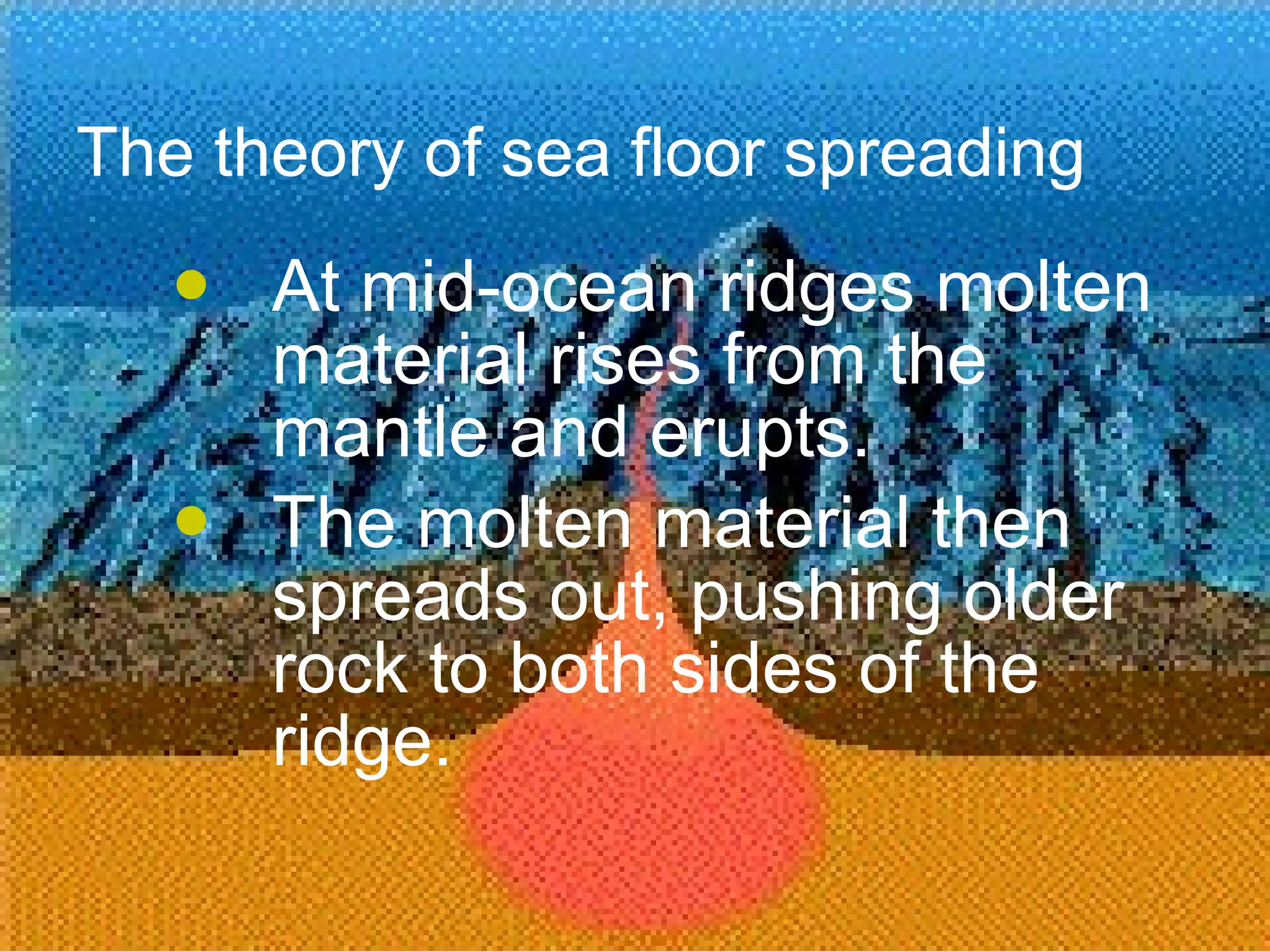 The theory of sea floor spreading At mid-ocean ridges molten material rises from the mantle and erupts. The molten material then spreads out, pushing older rock to both sides of the ridge. 