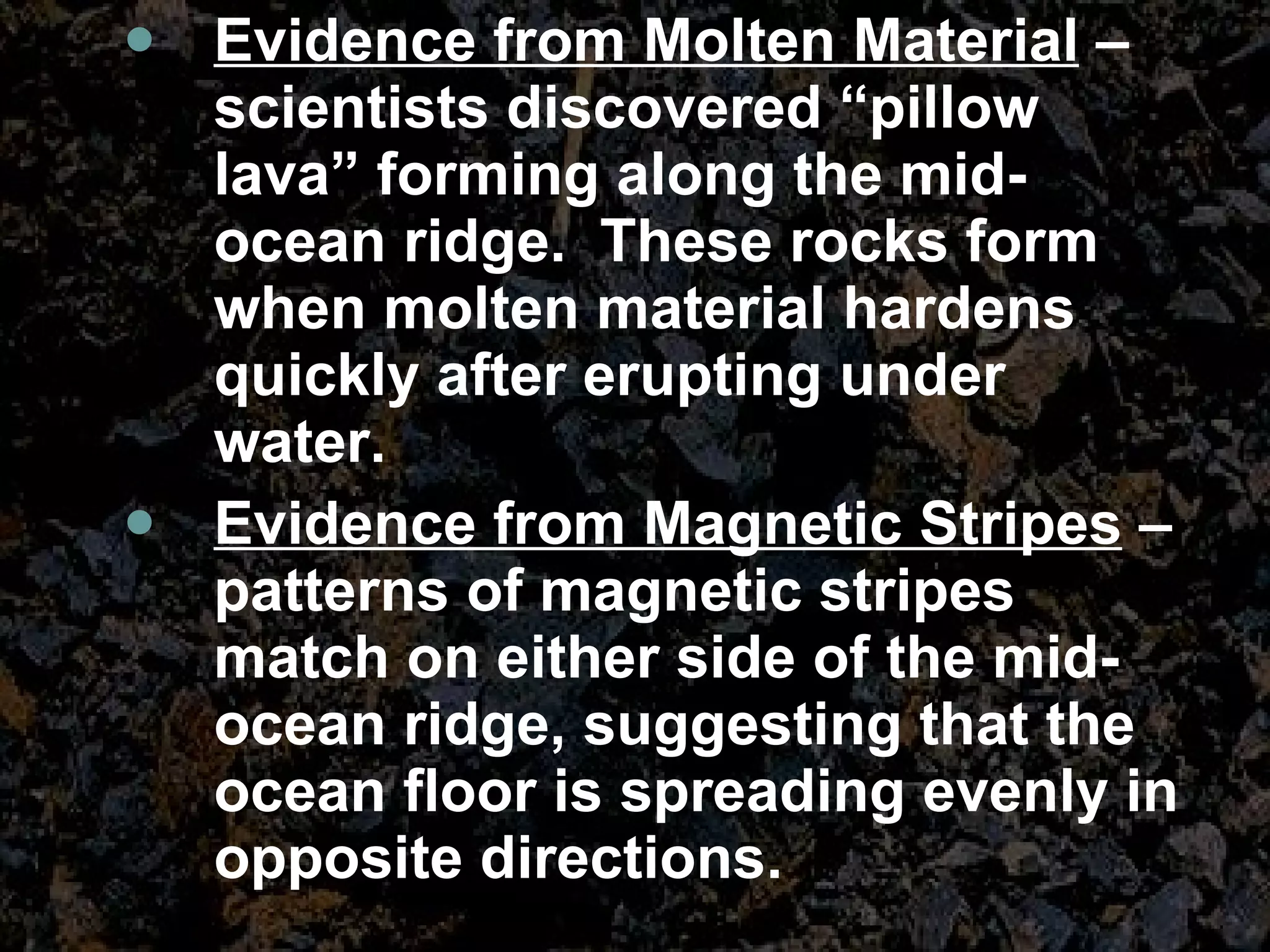Evidence from Molten Material  – scientists discovered “pillow lava” forming along the mid-ocean ridge.  These rocks form when molten material hardens quickly after erupting under water.  Evidence from Magnetic Stripes  – patterns of magnetic stripes match on either side of the mid-ocean ridge, suggesting that the ocean floor is spreading evenly in opposite directions. 
